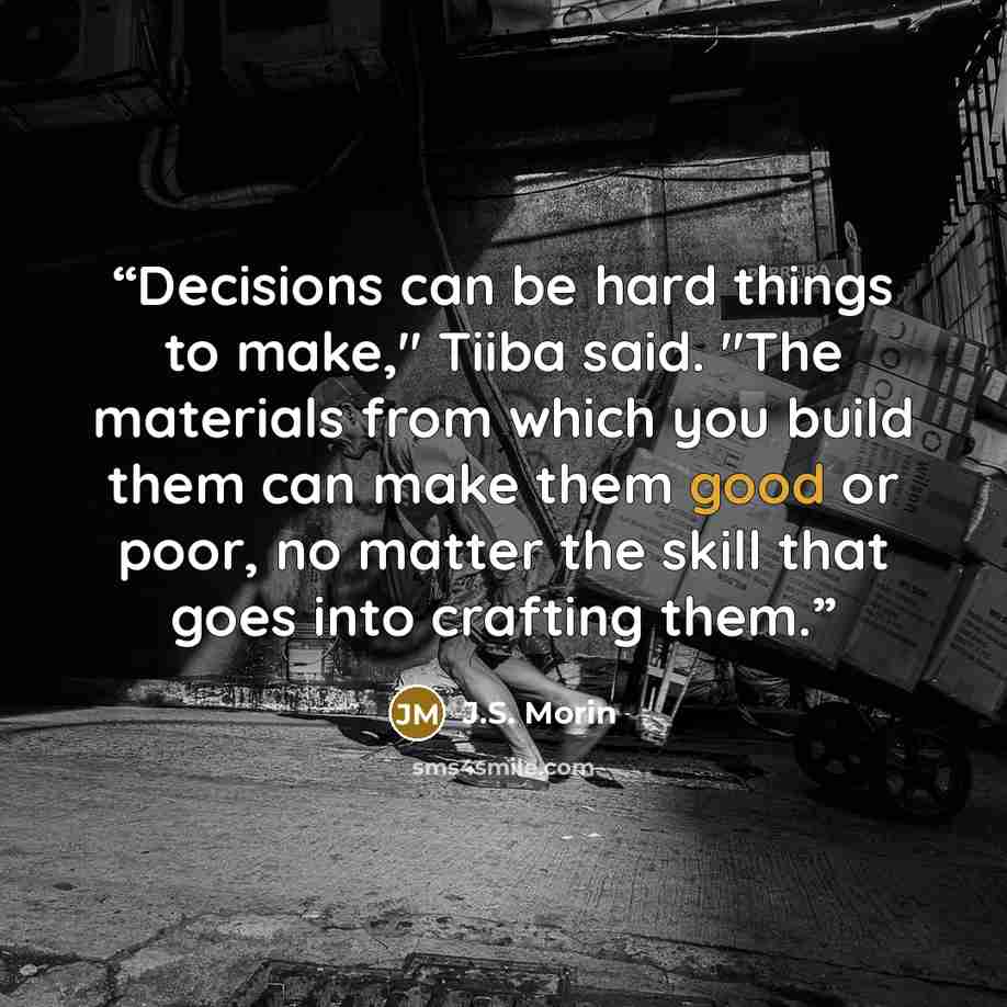 “Decisions can be hard things to make," Tiiba said. "The materials from which you build them can make them good or poor, no matter the skill that goes into crafting them.” quote by J.S. Morin