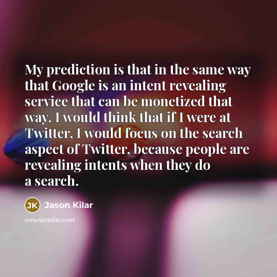 “My prediction is that in the same way that Google is an intent revealing service that can be monetized that way, I would think that if I were at Twitter, I would focus on the search aspect of Twitter, because people are revealing intents when they do a search.” quote by Jason Kilar
