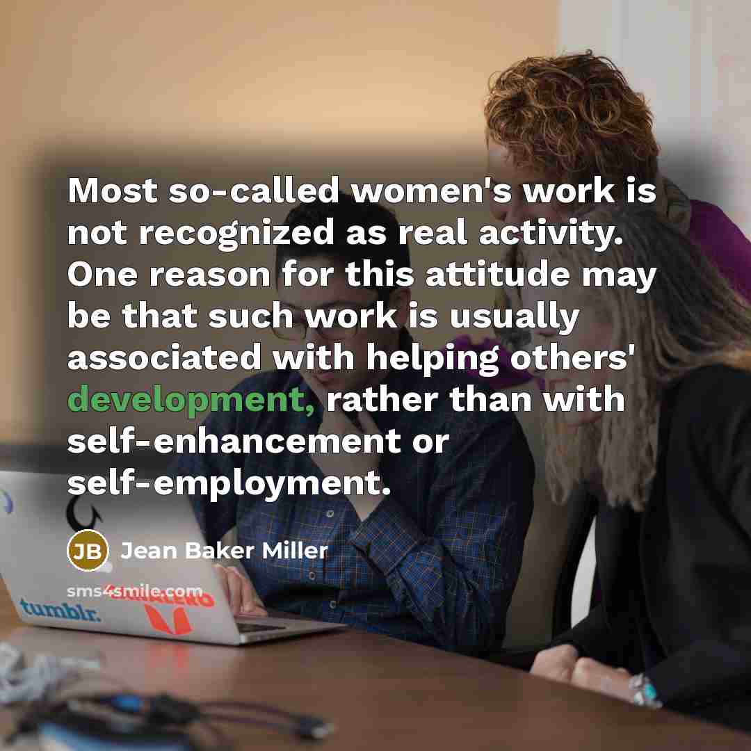 “Most so-called women's work is not recognized as real activity. One reason for this attitude may be that such work is usually associated with helping others' development, rather than with self-enhancement or self-employment.” quote by Jean Baker Miller