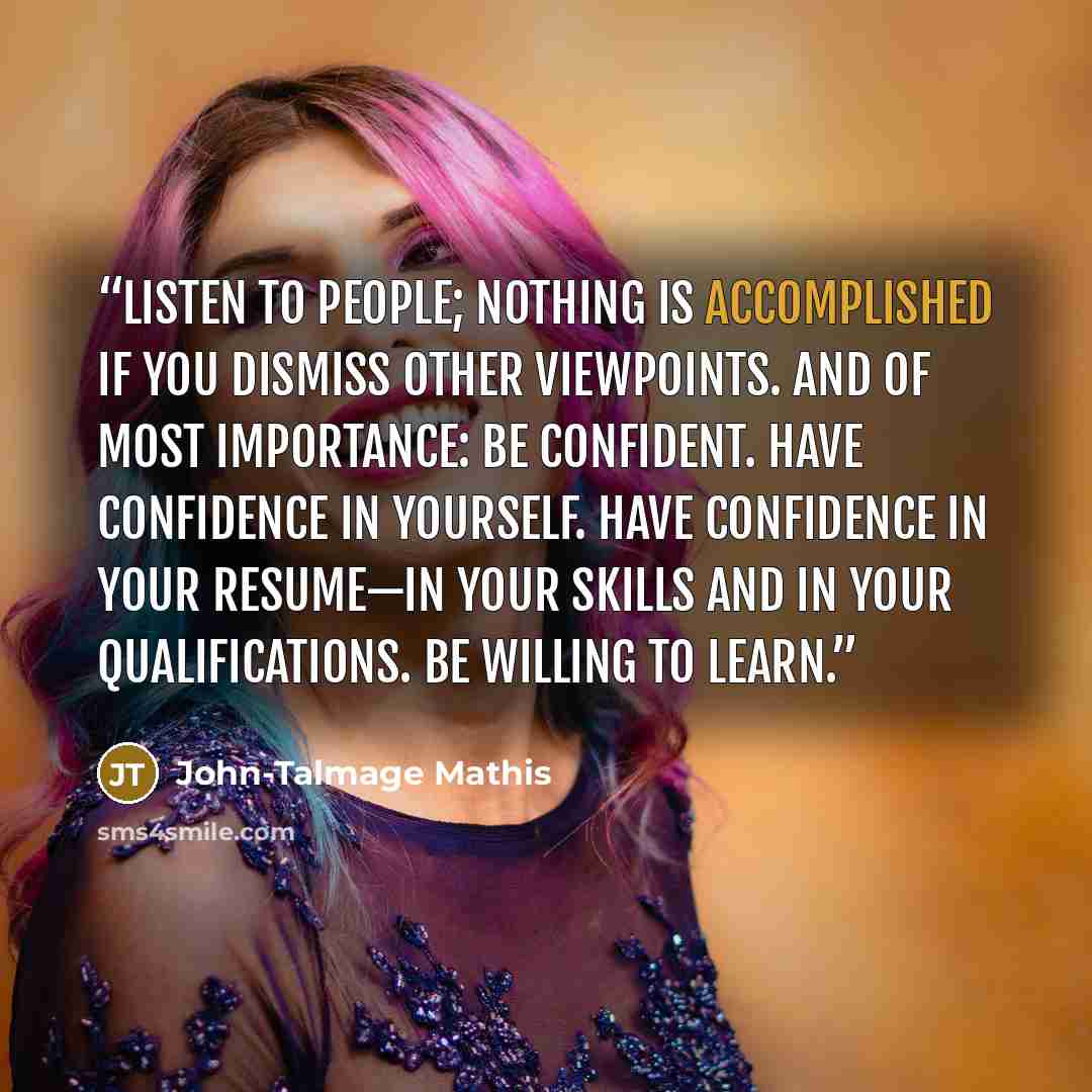 “Listen to people; nothing is accomplished if you dismiss other viewpoints. And of most importance: be confident. Have confidence in yourself. Have confidence in your resume—in your skills and in your qualifications. Be willing to learn.” quote by John-Talmage Mathis
