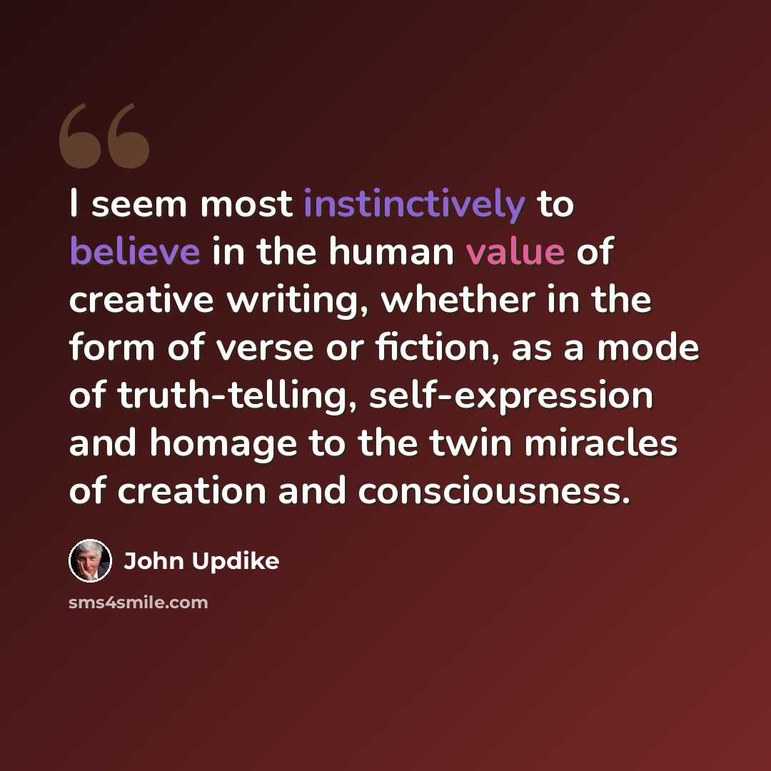 “I seem most instinctively to believe in the human value of creative writing, whether in the form of verse or fiction, as a mode of truth-telling, self-expression and homage to the twin miracles of creation and consciousness.” quote by John Updike