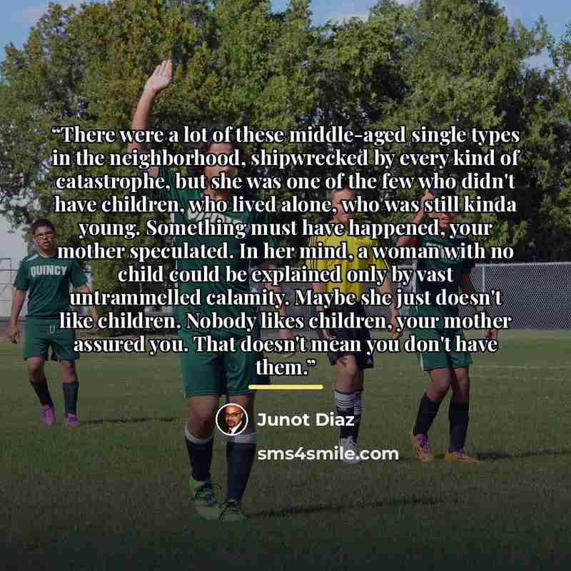 “There were a lot of these middle-aged single types in the neighborhood, shipwrecked by every kind of catastrophe, but she was one of the few who didn't have children, who lived alone, who was still kinda young. Something must have happened, your mother speculated. In her mind, a woman with no…” quote by Junot Díaz