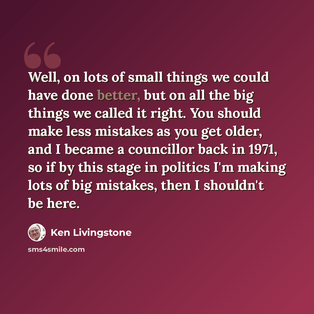 “Well, on lots of small things we could have done better, but on all the big things we called it right. You should make less mistakes as you get older, and I became a councillor back in 1971, so if by this stage in politics I'm making lots of big mistakes, then I shouldn't be here.” quote by Ken Livingstone