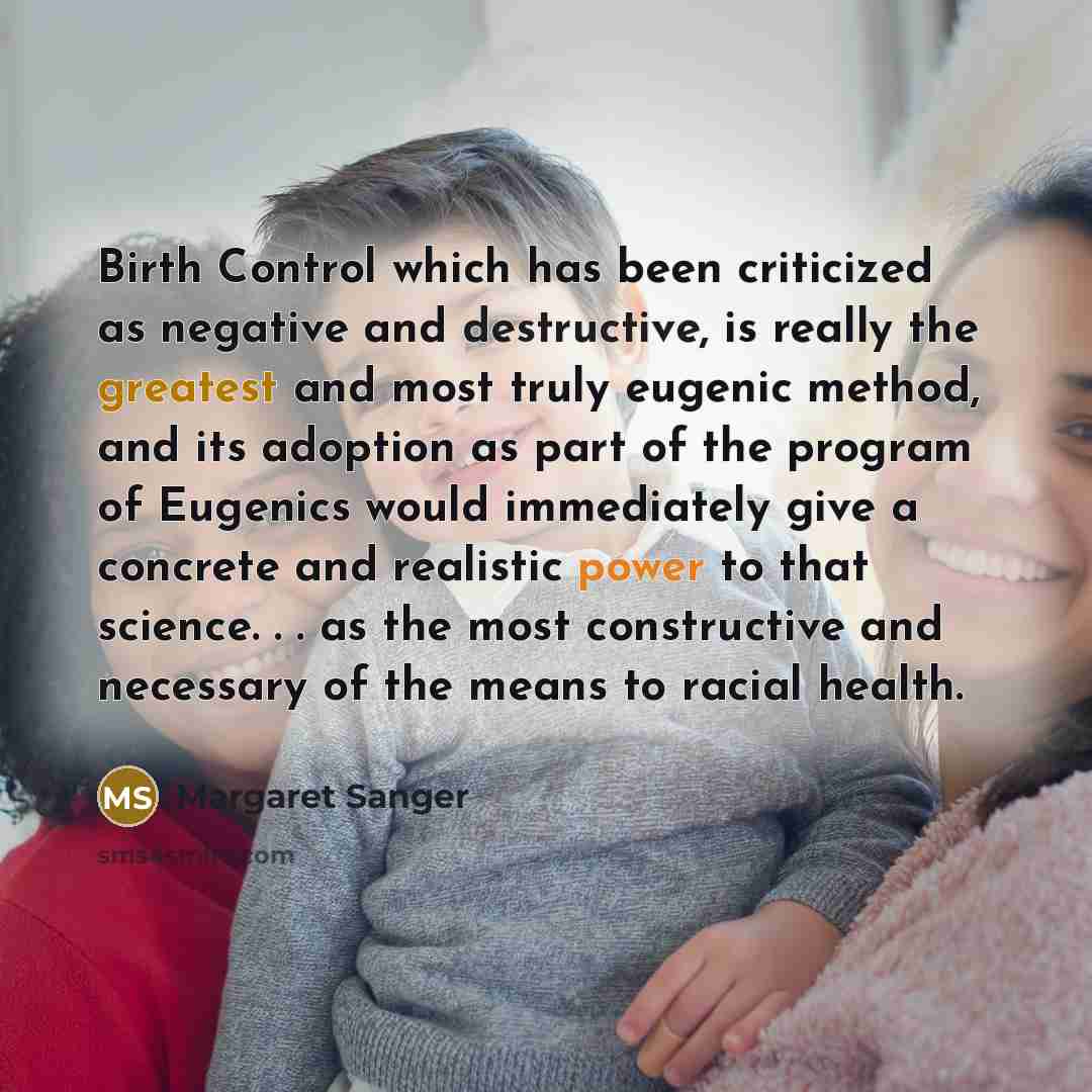 “Birth Control which has been criticized as negative and destructive, is really the greatest and most truly eugenic method, and its adoption as part of the program of Eugenics would immediately give a concrete and realistic power to that science. . . as the most constructive and necessary of the…” quote by Margaret Sanger