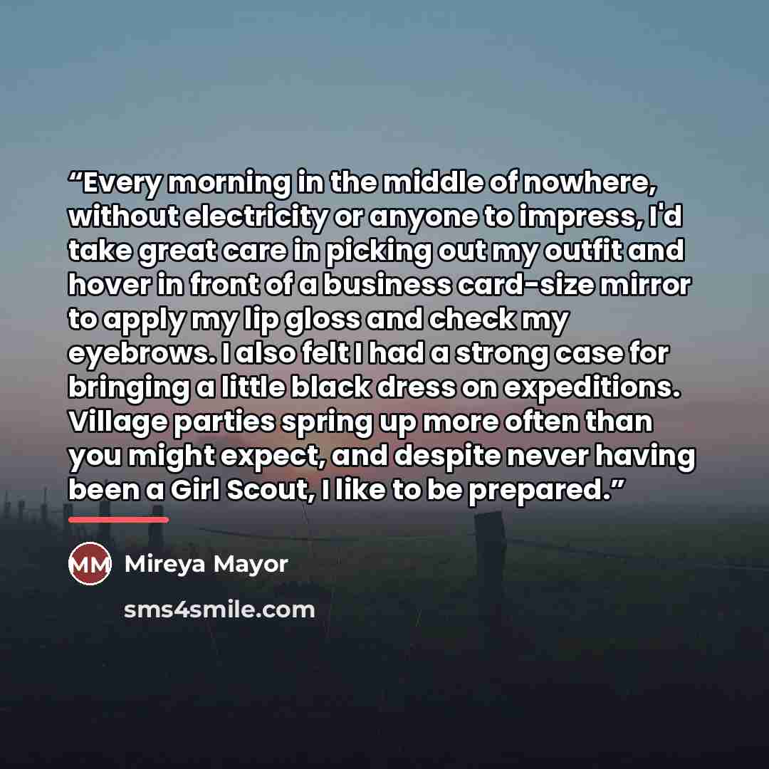 “Every morning in the middle of nowhere, without electricity or anyone to impress, I'd take great care in picking out my outfit and hover in front of a business card-size mirror to apply my lip gloss and check my eyebrows. I also felt I had a strong case for bringing a little black dress on…” quote by Mireya Mayor