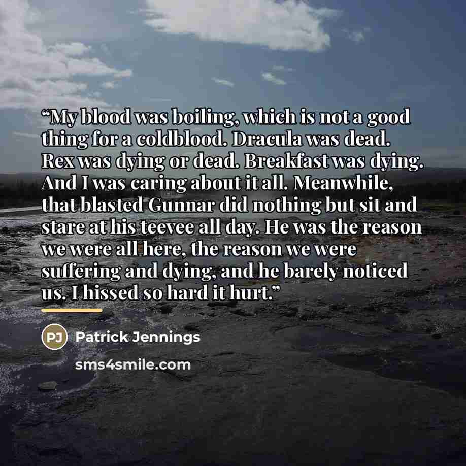 “My blood was boiling, which is not a good thing for a coldblood. Dracula was dead. Rex was dying or dead. Breakfast was dying. And I was caring about it all. Meanwhile, that blasted Gunnar did nothing but sit and stare at his teevee all day. He was the reason we were all here, the reason we were…” quote by Patrick Jennings