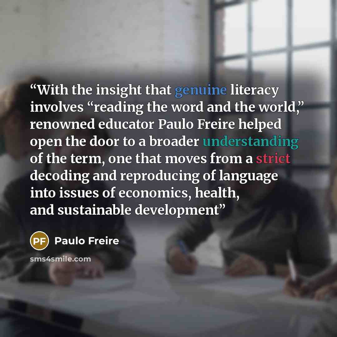 “With the insight that genuine literacy involves “reading the word and the world,” renowned educator Paulo Freire helped open the door to a broader understanding of the term, one that moves from a strict decoding and reproducing of language into issues of economics, health, and sustainable…” quote by Paulo Freire