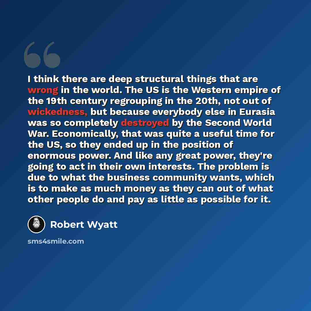 “I think there are deep structural things that are wrong in the world. The US is the Western empire of the 19th century regrouping in the 20th, not out of wickedness, but because everybody else in Eurasia was so completely destroyed by the Second World War. Economically, that was quite a useful…” quote by Robert Wyatt