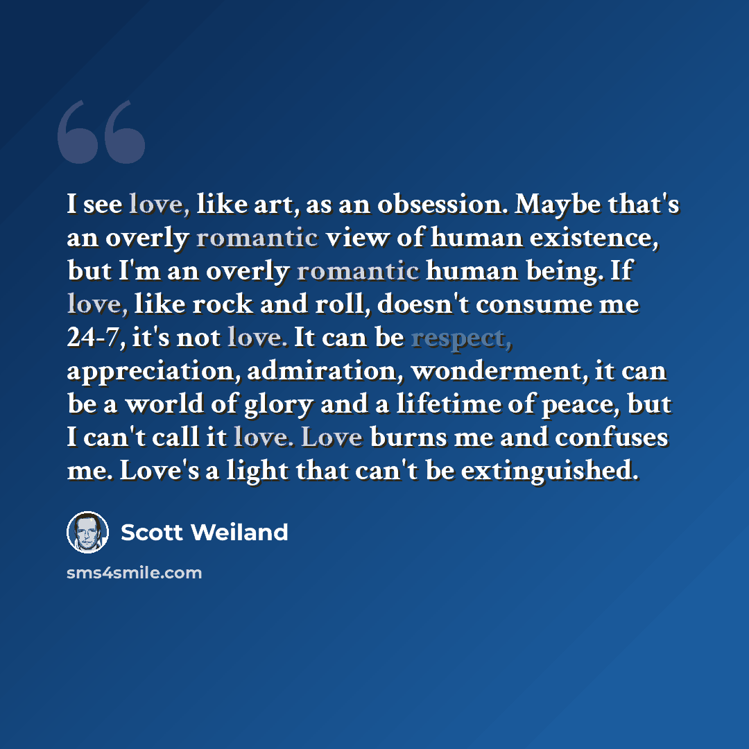 “I see love, like art, as an obsession. Maybe that's an overly romantic view of human existence, but I'm an overly romantic human being. If love, like rock and roll, doesn't consume me 24-7, it's not love. It can be respect, appreciation, admiration, wonderment, it can be a world of glory and a…” quote by Scott Weiland