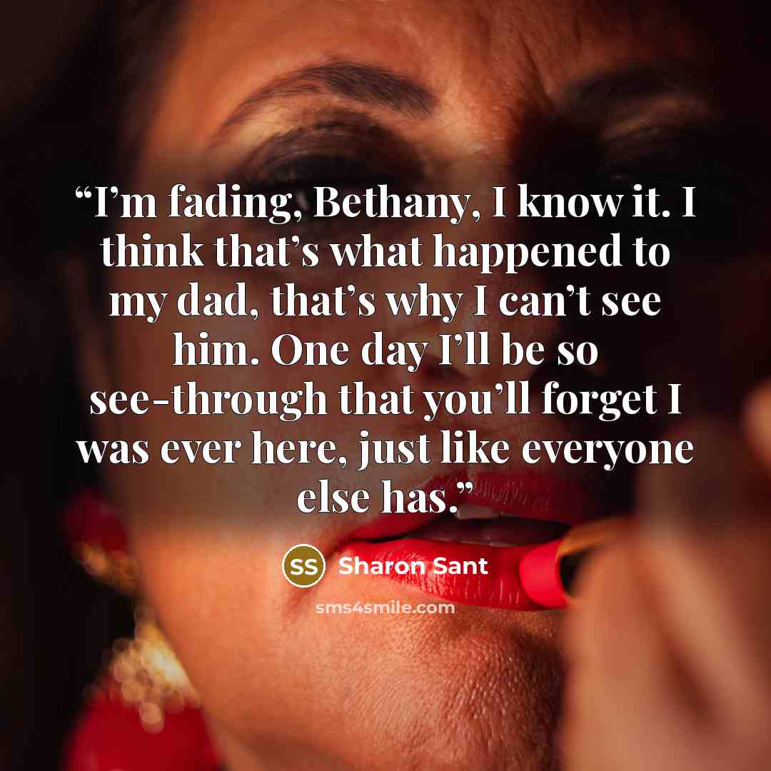 “I’m fading, Bethany, I know it. I think that’s what happened to my dad, that’s why I can’t see him. One day I’ll be so see-through that you’ll forget I was ever here, just like everyone else has.” quote by Sharon Sant