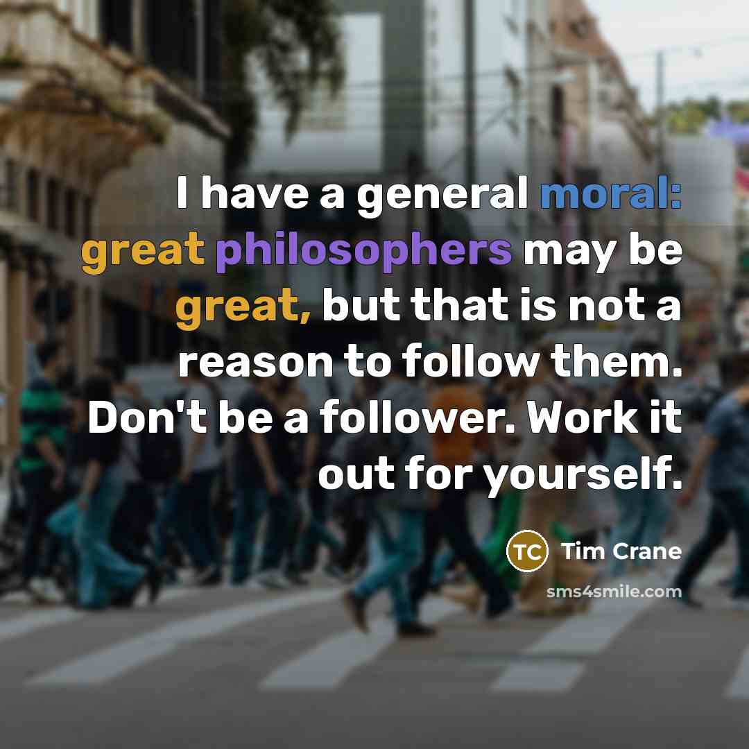 “I have a general moral: great philosophers may be great, but that is not a reason to follow them. Don't be a follower. Work it out for yourself.” quote by Tim Crane