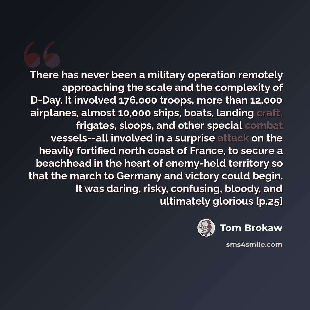 “There has never been a military operation remotely approaching the scale and the complexity of D-Day. It involved 176,000 troops, more than 12,000 airplanes, almost 10,000 ships, boats, landing craft, frigates, sloops, and other special combat vessels--all involved in a surprise attack on the…” quote by Tom Brokaw