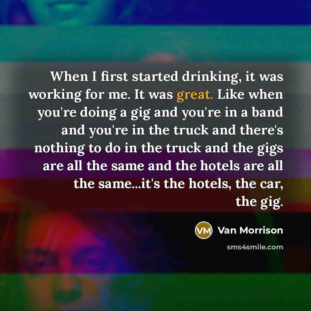 “When I first started drinking, it was working for me. It was great. Like when you're doing a gig and you're in a band and you're in the truck and there's nothing to do in the truck and the gigs are all the same and the hotels are all the same...it's the hotels, the car, the gig.” quote by Van Morrison
