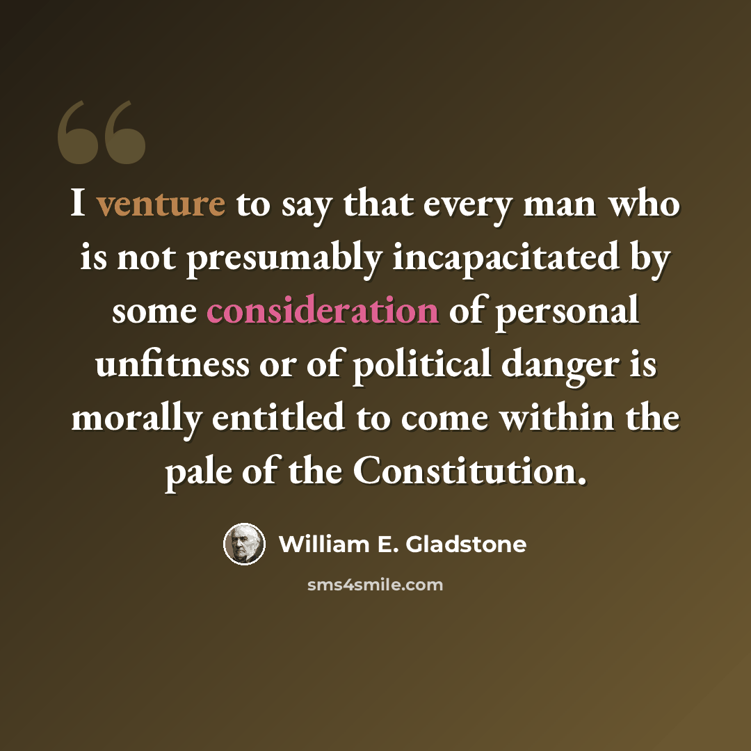 “I venture to say that every man who is not presumably incapacitated by some consideration of personal unfitness or of political danger is morally entitled to come within the pale of the Constitution.” quote by William E. Gladstone
