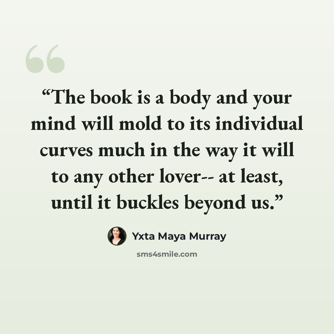 “The book is a body and your mind will mold to its individual curves much in the way it will to any other lover-- at least, until it buckles beyond us.” quote by Yxta Maya Murray