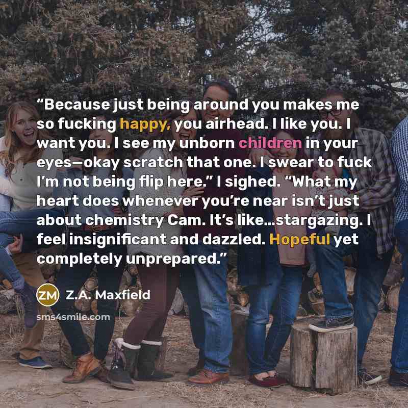 “Because just being around you makes me so fucking happy, you airhead. I like you. I want you. I see my unborn children in your eyes—okay scratch that one. I swear to fuck I’m not being flip here.” I sighed. “What my heart does whenever you’re near isn’t just about chemistry Cam. It’s…” quote by Z.A. Maxfield