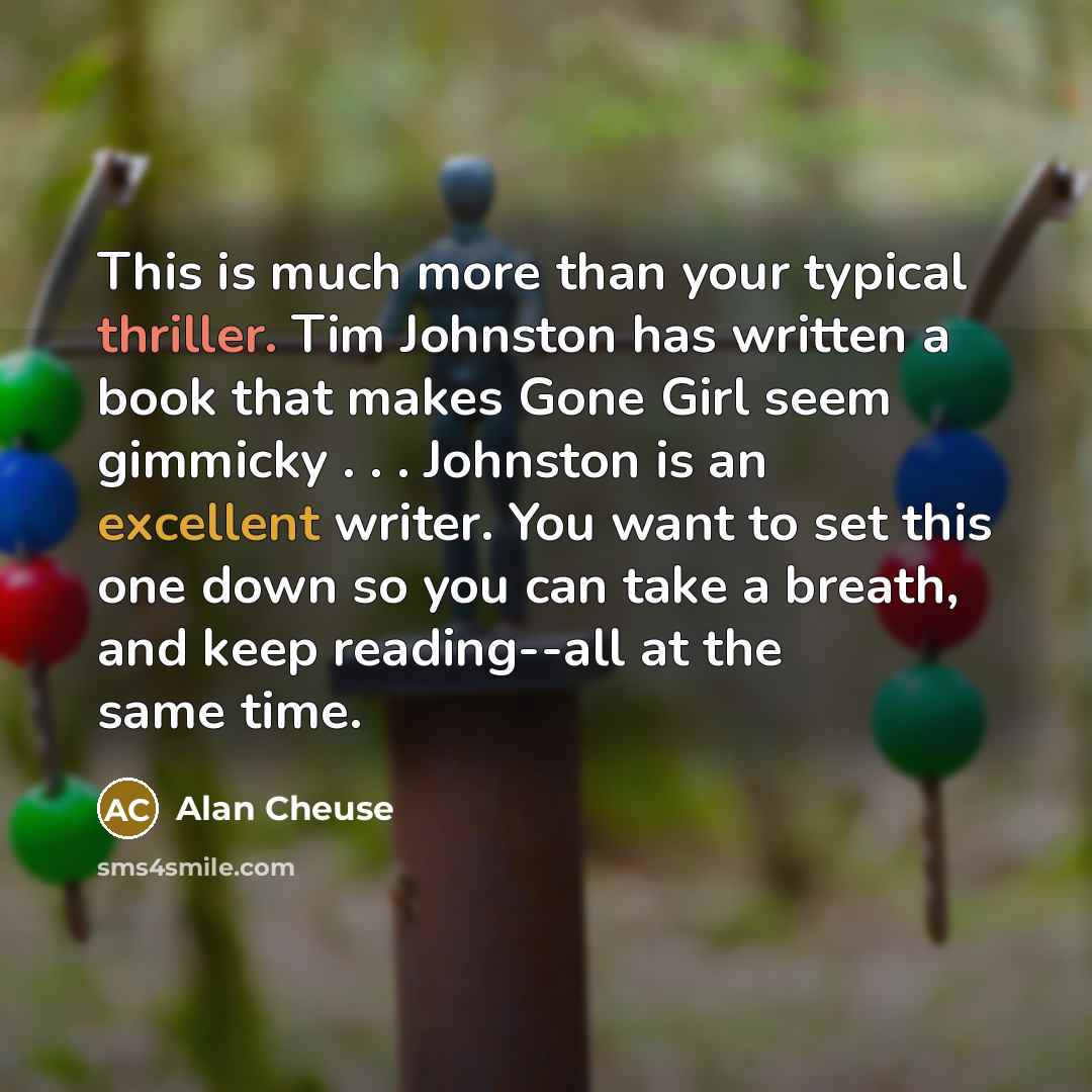 “This is much more than your typical thriller. Tim Johnston has written a book that makes Gone Girl seem gimmicky . . . Johnston is an excellent writer. You want to set this one down so you can take a breath, and keep reading--all at the same time.” quote by Alan Cheuse