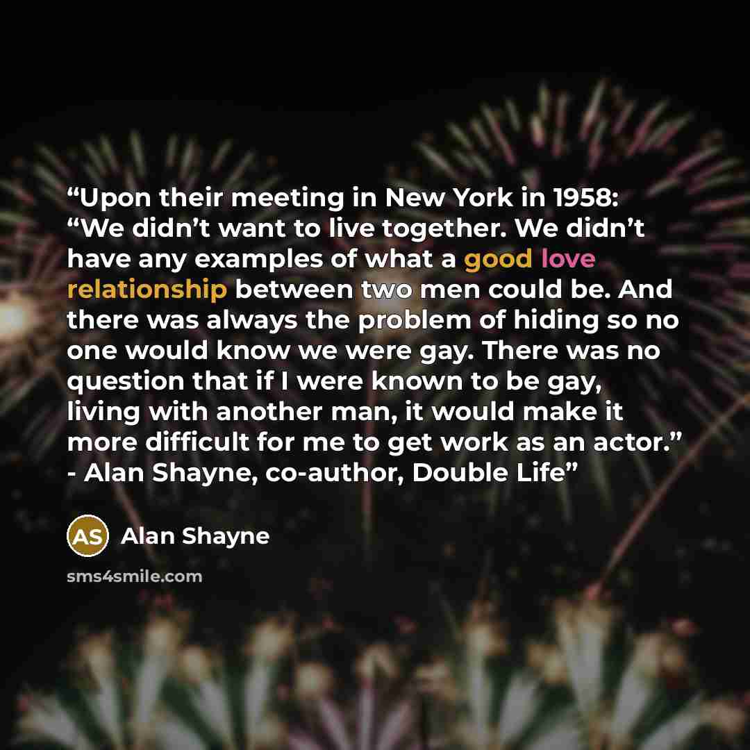 “Upon their meeting in New York in 1958: “We didn’t want to live together. We didn’t have any examples of what a good love relationship between two men could be. And there was always the problem of hiding so no one would know we were gay. There was no question that if I were known to be gay, living…” quote by Alan Shayne