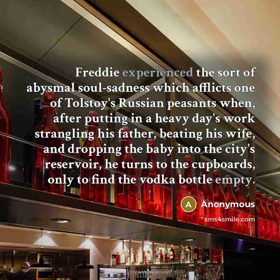 “Freddie experienced the sort of abysmal soul-sadness which afflicts one of Tolstoy's Russian peasants when, after putting in a heavy day's work strangling his father, beating his wife, and dropping the baby into the city's reservoir, he turns to the cupboards, only to find the vodka bottle empty.” quote by Anonymous