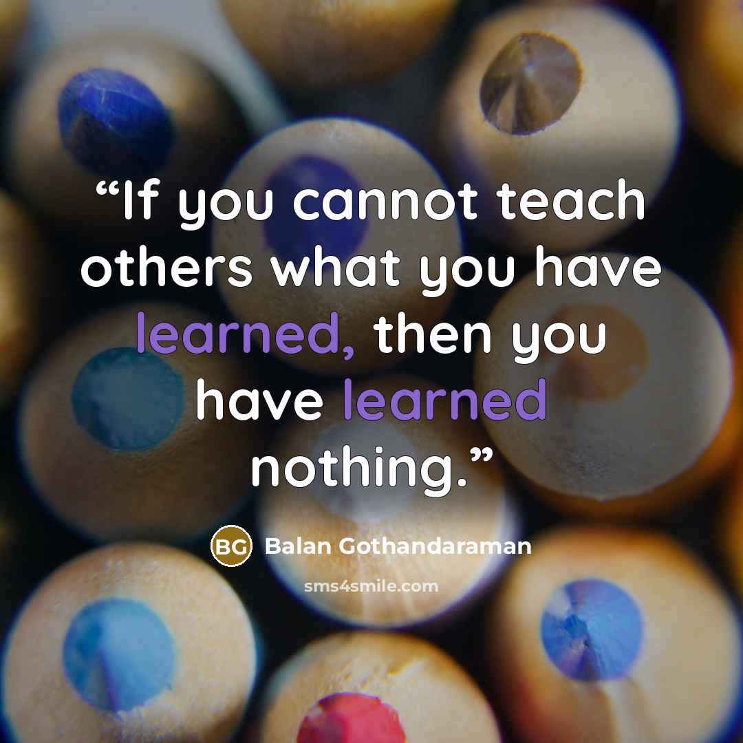 “If you cannot teach others what you have learned, then you have learned nothing.” quote by Balan Gothandaraman