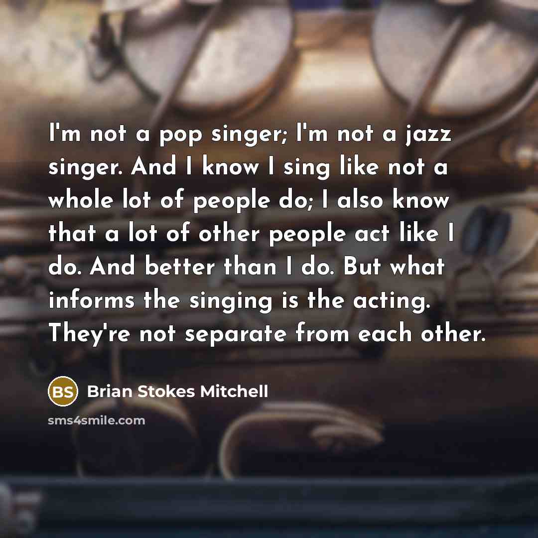 “I'm not a pop singer; I'm not a jazz singer. And I know I sing like not a whole lot of people do; I also know that a lot of other people act like I do. And better than I do. But what informs the singing is the acting. They're not separate from each other.” quote by Brian Stokes Mitchell
