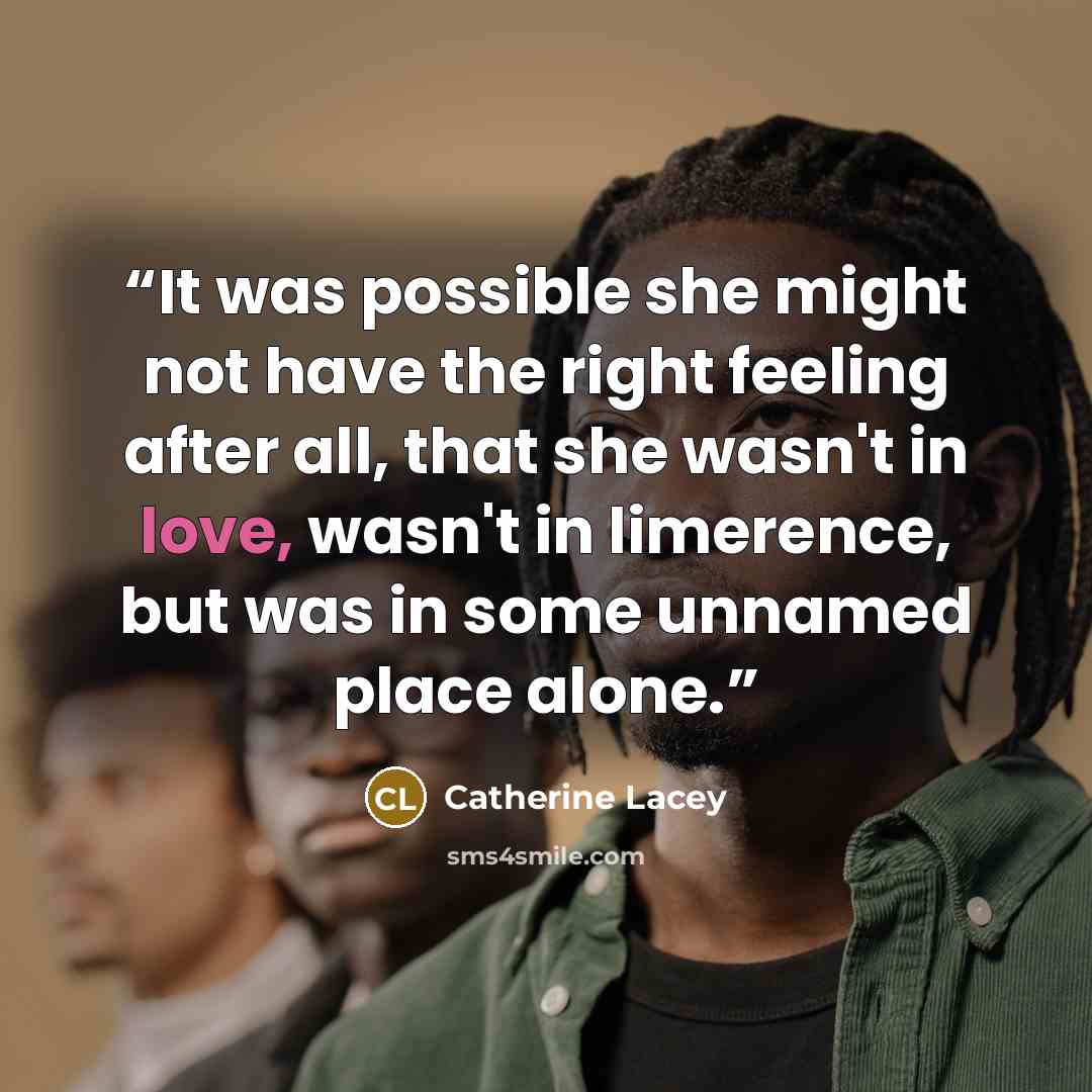 “It was possible she might not have the right feeling after all, that she wasn't in love, wasn't in limerence, but was in some unnamed place alone.” quote by Catherine Lacey