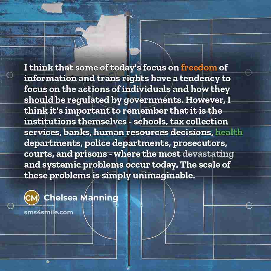“I think that some of today's focus on freedom of information and trans rights have a tendency to focus on the actions of individuals and how they should be regulated by governments. However, I think it's important to remember that it is the institutions themselves - schools, tax collection…” quote by Chelsea Manning