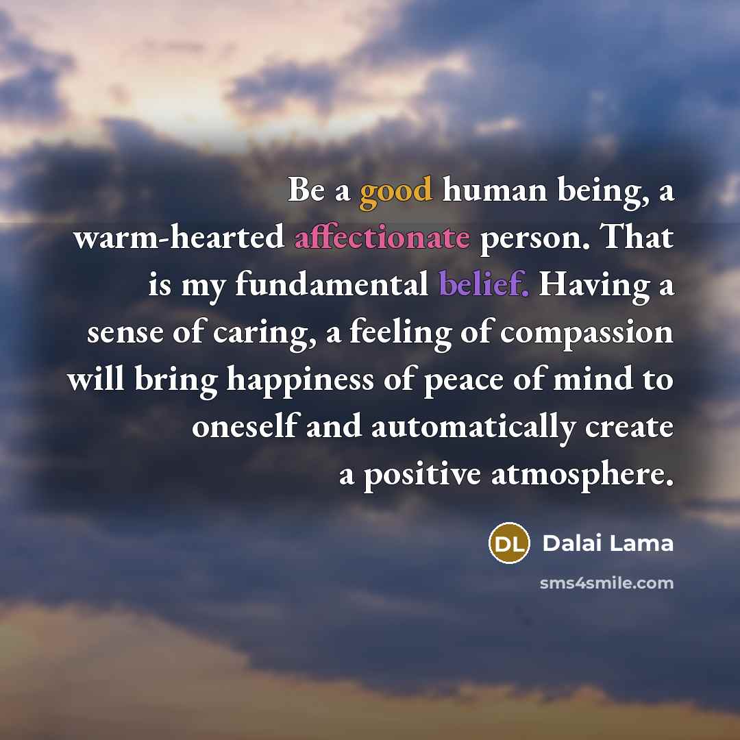 “Be a good human being, a warm-hearted affectionate person. That is my fundamental belief. Having a sense of caring, a feeling of compassion will bring happiness of peace of mind to oneself and automatically create a positive atmosphere.” quote by Dalai Lama