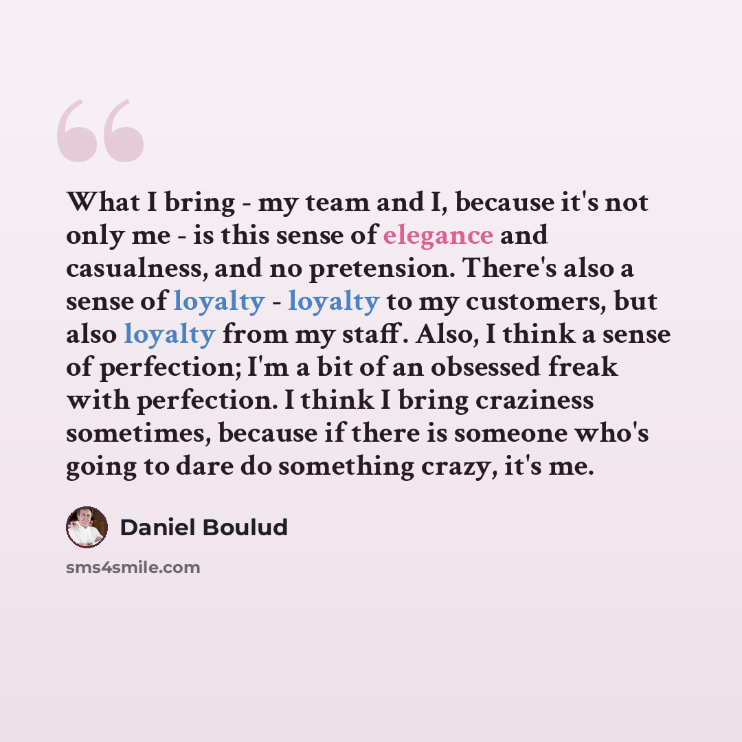 “What I bring - my team and I, because it's not only me - is this sense of elegance and casualness, and no pretension. There's also a sense of loyalty - loyalty to my customers, but also loyalty from my staff. Also, I think a sense of perfection; I'm a bit of an obsessed freak with perfection. I…” quote by Daniel Boulud
