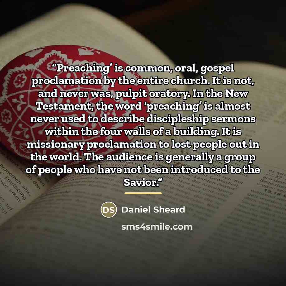“Preaching’ is common, oral, gospel proclamation by the entire church. It is not, and never was, pulpit oratory. In the New Testament, the word ‘preaching’ is almost never used to describe discipleship sermons within the four walls of a building. It is missionary proclamation to lost people out in…” quote by Daniel Sheard