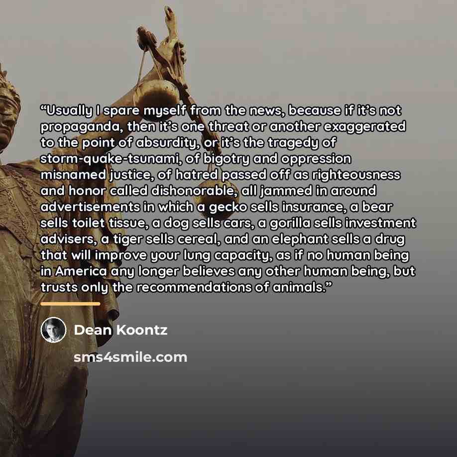 “Usually I spare myself from the news, because if it’s not propaganda, then it’s one threat or another exaggerated to the point of absurdity, or it’s the tragedy of storm-quake-tsunami, of bigotry and oppression misnamed justice, of hatred passed off as righteousness and honor called dishonorable…” quote by Dean Koontz