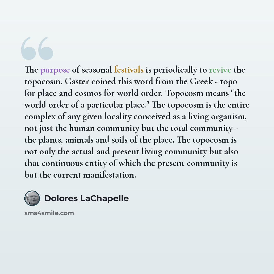 “The purpose of seasonal festivals is periodically to revive the topocosm. Gaster coined this word from the Greek - topo for place and cosmos for world order. Topocosm means "the world order of a particular place." The topocosm is the entire complex of any given locality conceived as a living…” quote by Dolores LaChapelle
