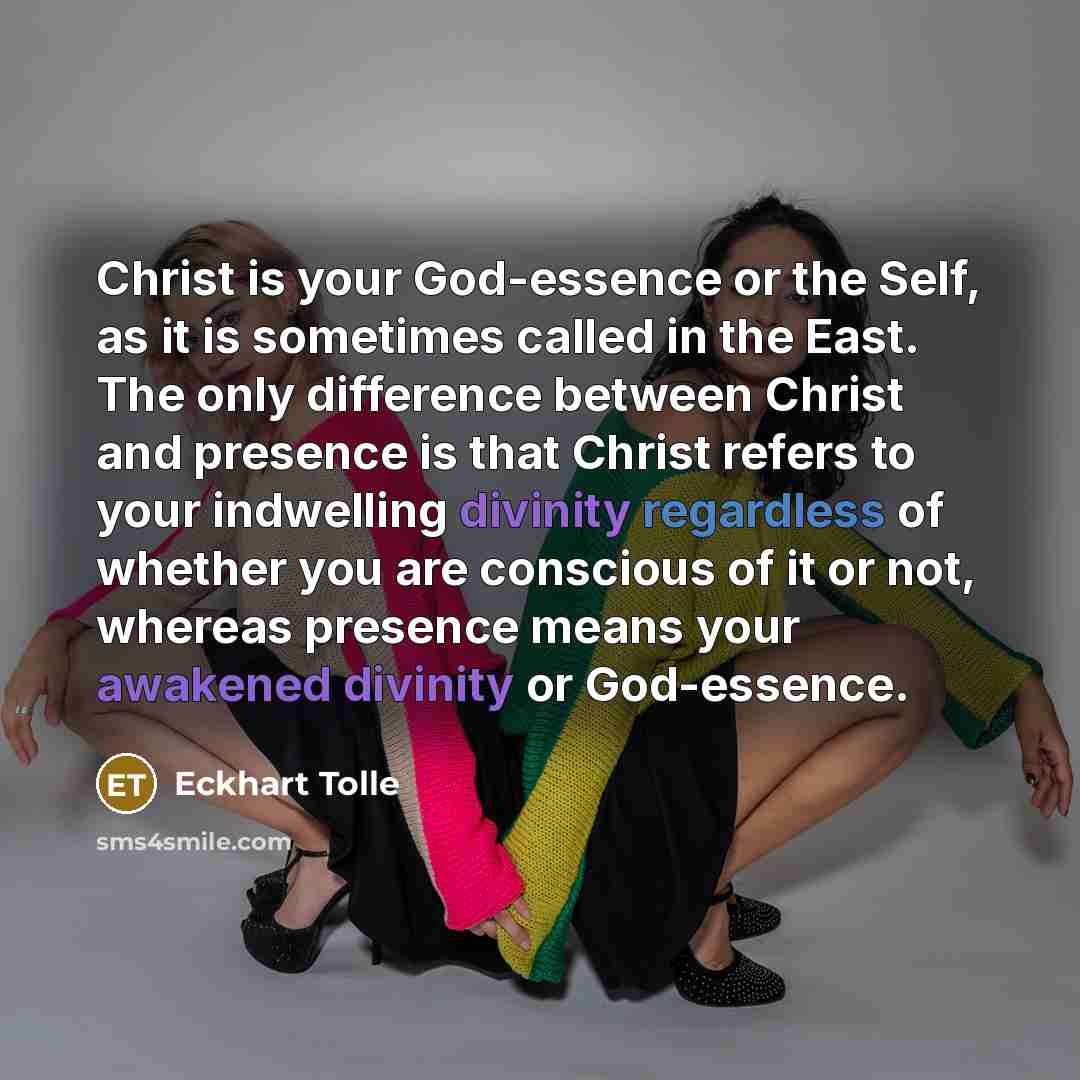 “Christ is your God-essence or the Self, as it is sometimes called in the East. The only difference between Christ and presence is that Christ refers to your indwelling divinity regardless of whether you are conscious of it or not, whereas presence means your awakened divinity or God-essence.” quote by Eckhart Tolle