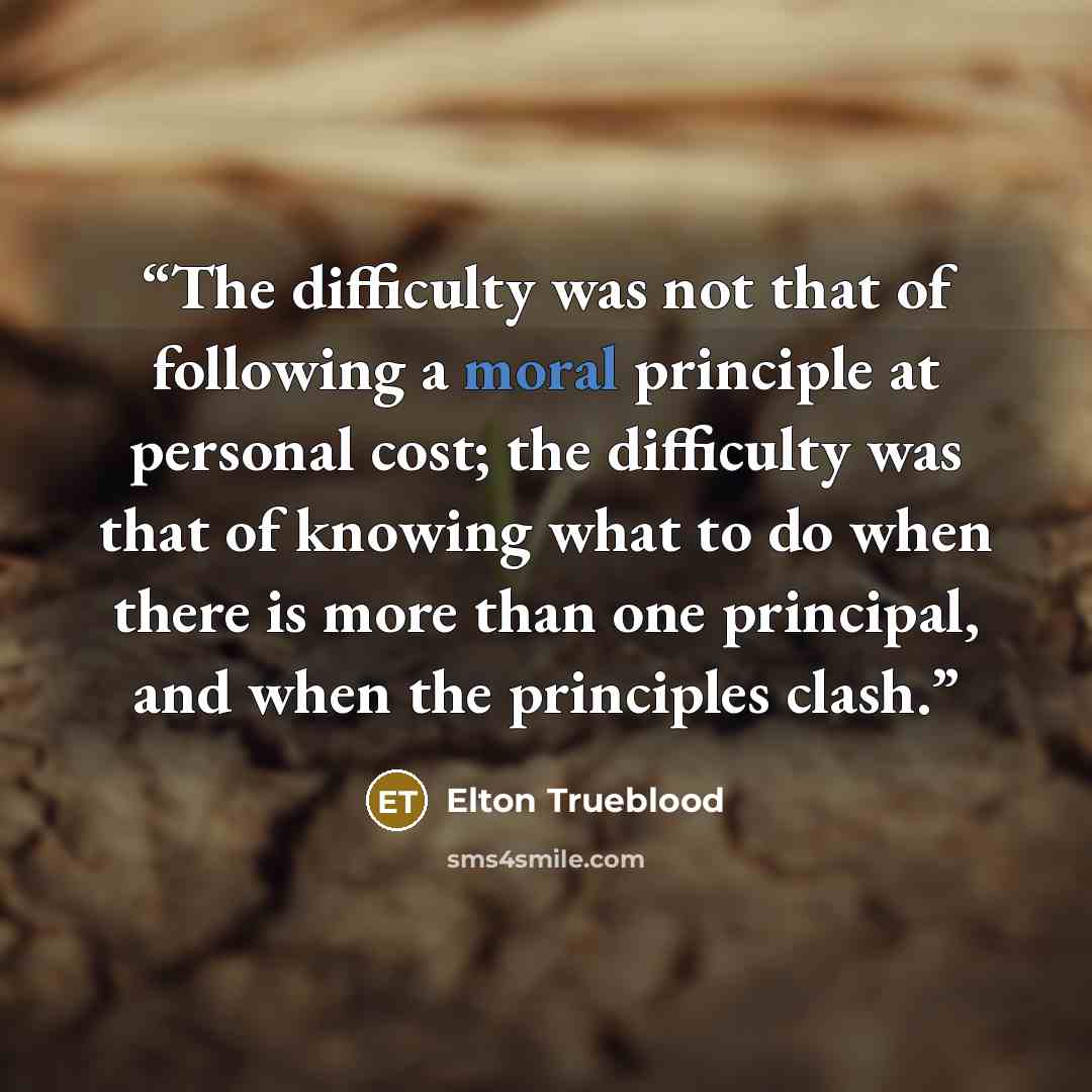 “The difficulty was not that of following a moral principle at personal cost; the difficulty was that of knowing what to do when there is more than one principal, and when the principles clash.” quote by Elton Trueblood