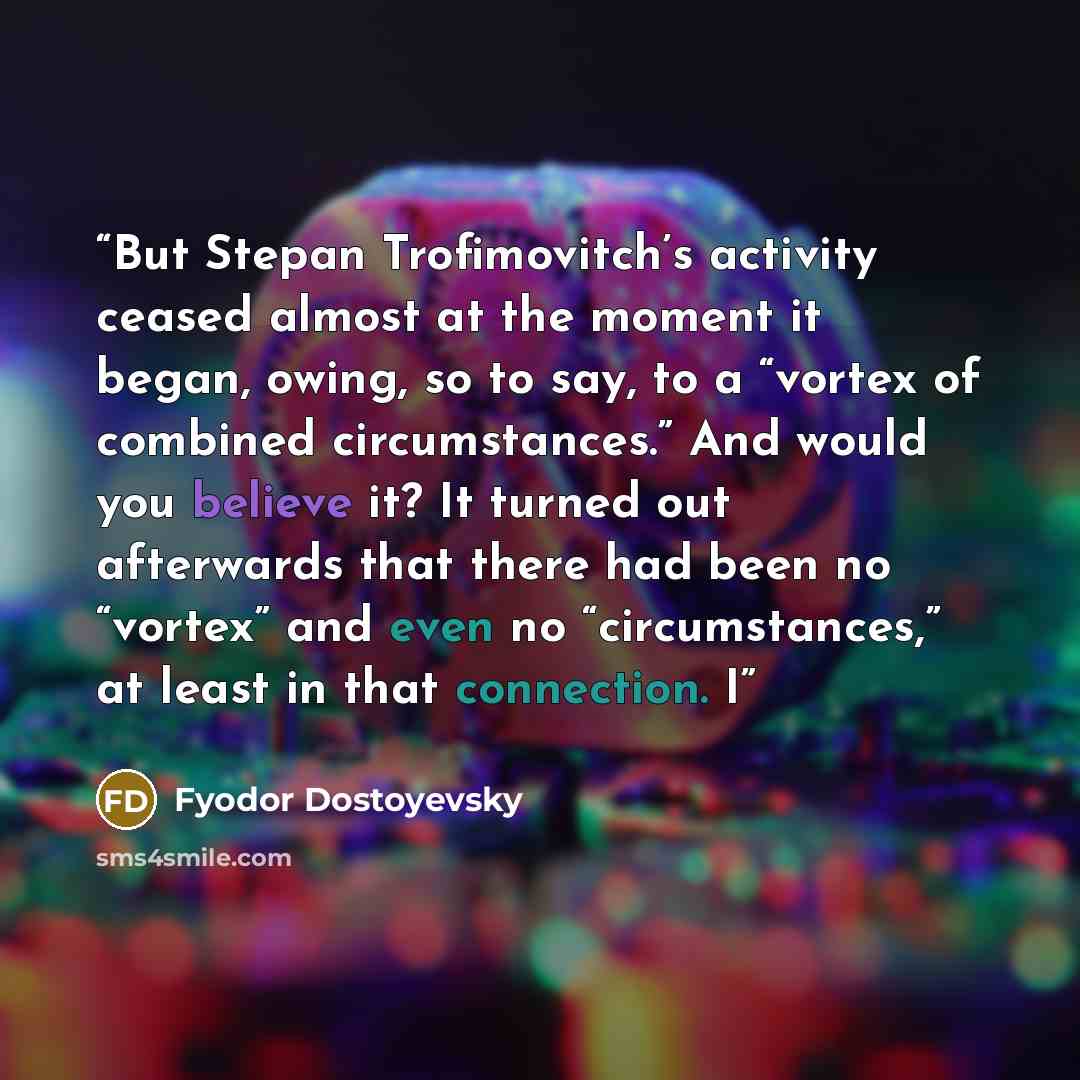 “But Stepan Trofimovitch’s activity ceased almost at the moment it began, owing, so to say, to a “vortex of combined circumstances.” And would you believe it? It turned out afterwards that there had been no “vortex” and even no “circumstances,” at least in that connection. I” quote by Fyodor Dostoyevsky