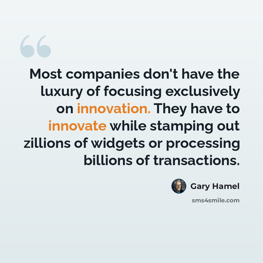 “Most companies don't have the luxury of focusing exclusively on innovation. They have to innovate while stamping out zillions of widgets or processing billions of transactions.” quote by Gary Hamel