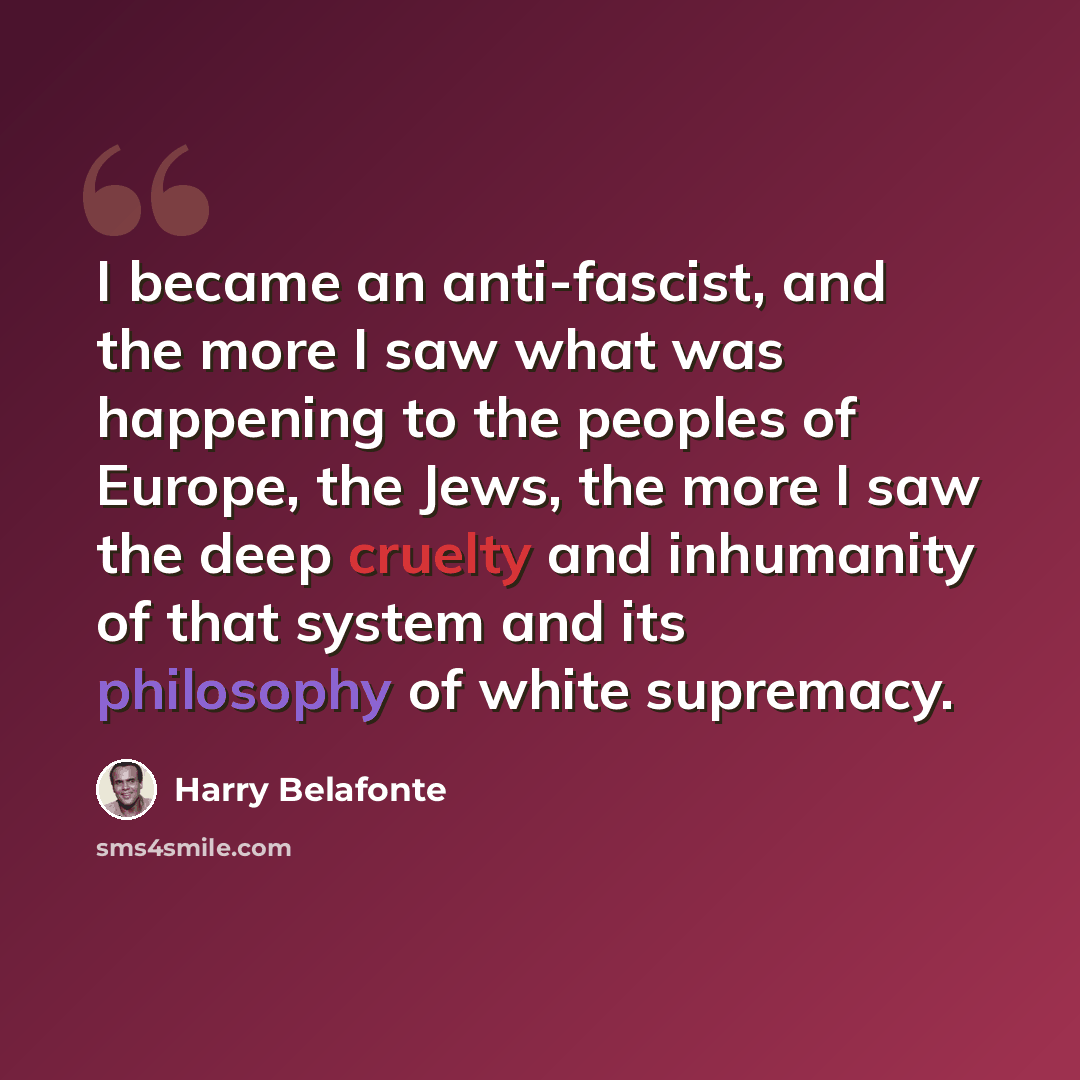 “I became an anti-fascist, and the more I saw what was happening to the peoples of Europe, the Jews, the more I saw the deep cruelty and inhumanity of that system and its philosophy of white supremacy.” quote by Harry Belafonte