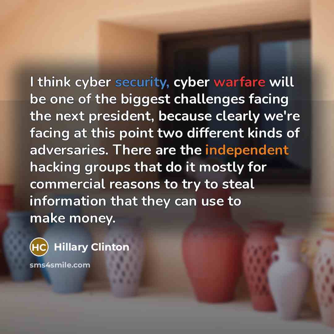 “I think cyber security, cyber warfare will be one of the biggest challenges facing the next president, because clearly we're facing at this point two different kinds of adversaries. There are the independent hacking groups that do it mostly for commercial reasons to try to steal information that…” quote by Hillary Clinton