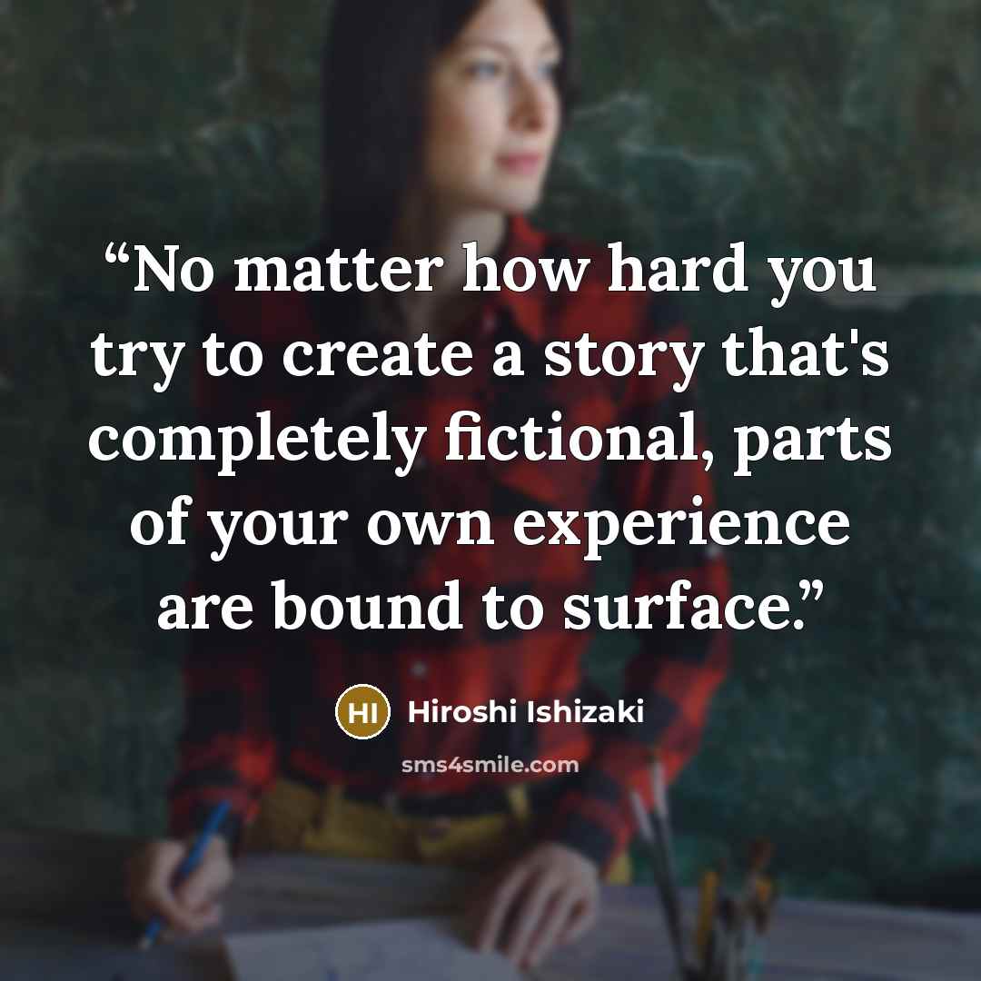 “No matter how hard you try to create a story that's completely fictional, parts of your own experience are bound to surface.” quote by Hiroshi Ishizaki