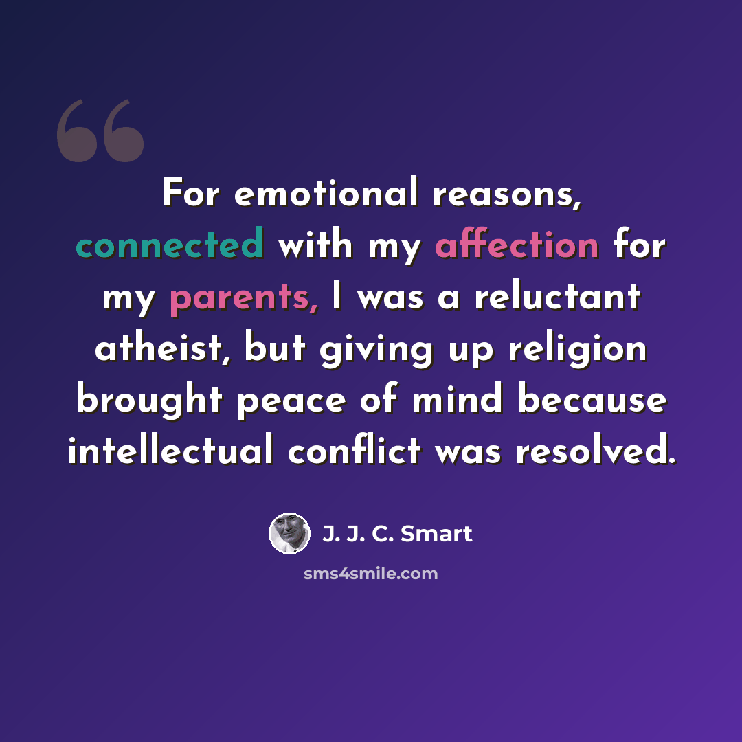 “For emotional reasons, connected with my affection for my parents, I was a reluctant atheist, but giving up religion brought peace of mind because intellectual conflict was resolved.” quote by J. J. C. Smart