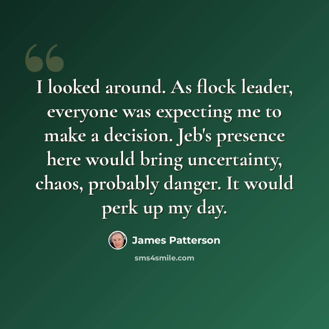 “I looked around. As flock leader, everyone was expecting me to make a decision. Jeb's presence here would bring uncertainty, chaos, probably danger. It would perk up my day.” quote by James Patterson