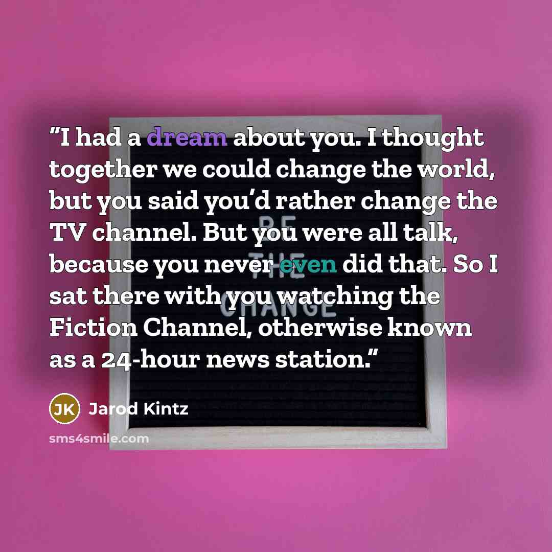 “I had a dream about you. I thought together we could change the world, but you said you’d rather change the TV channel. But you were all talk, because you never even did that. So I sat there with you watching the Fiction Channel, otherwise known as a 24-hour news station.” quote by Jarod Kintz