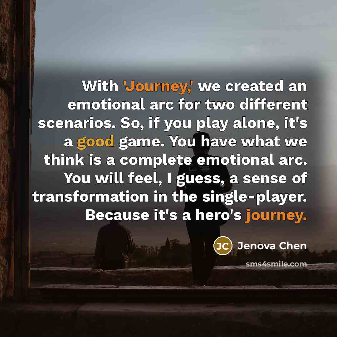 “With 'Journey,' we created an emotional arc for two different scenarios. So, if you play alone, it's a good game. You have what we think is a complete emotional arc. You will feel, I guess, a sense of transformation in the single-player. Because it's a hero's journey.” quote by Jenova Chen