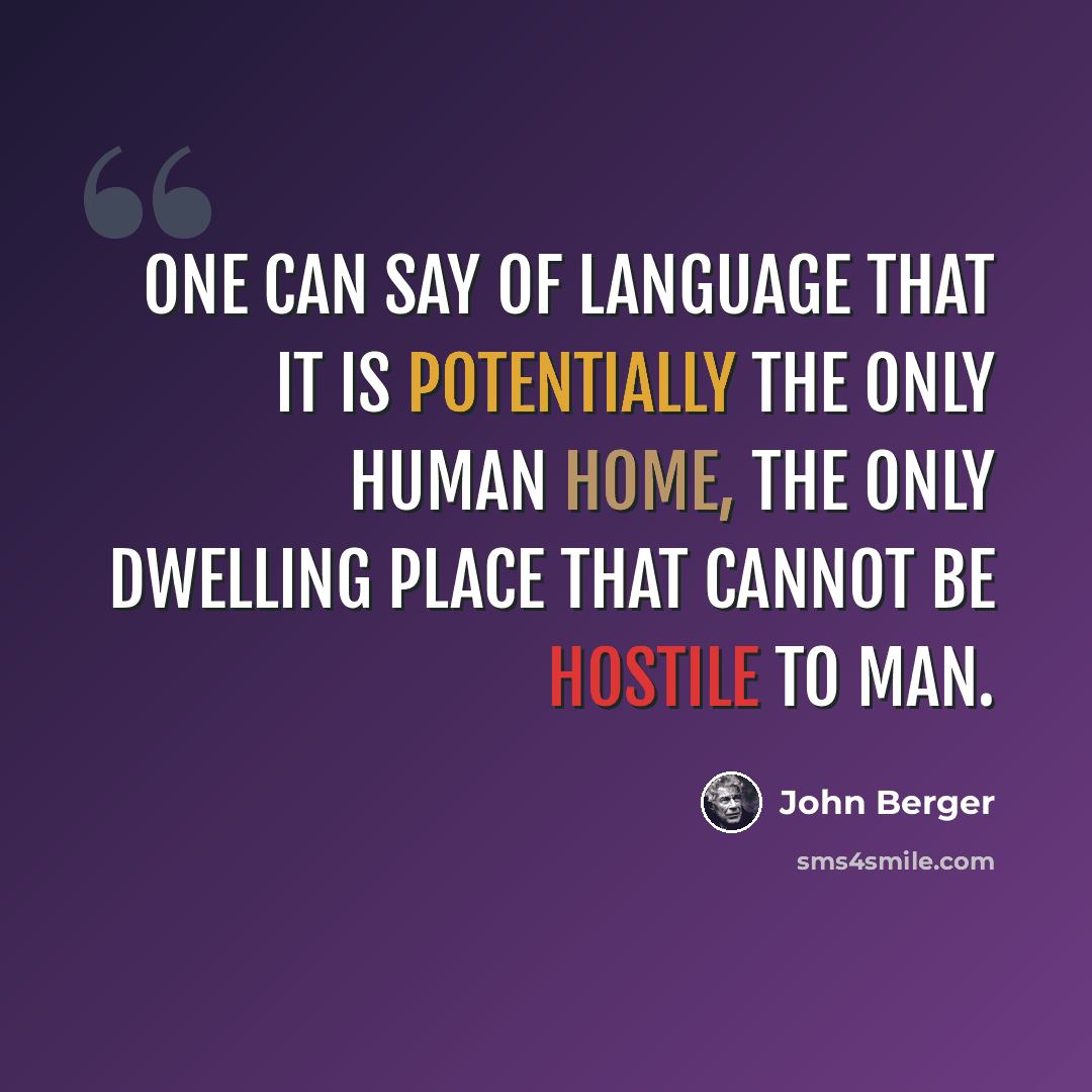 “One can say of language that it is potentially the only human home, the only dwelling place that cannot be hostile to man.” quote by John Berger