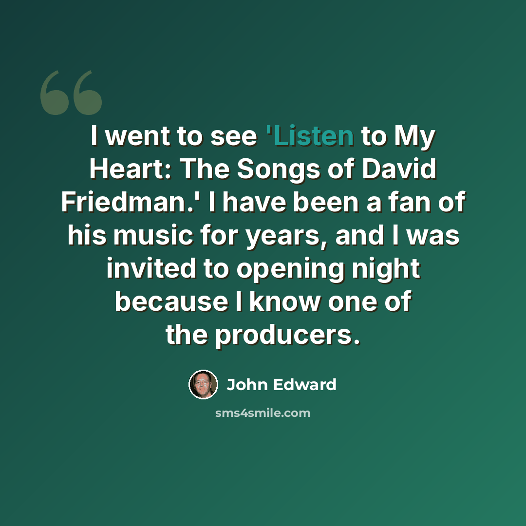 “I went to see 'Listen to My Heart: The Songs of David Friedman.' I have been a fan of his music for years, and I was invited to opening night because I know one of the producers.” quote by John Edward