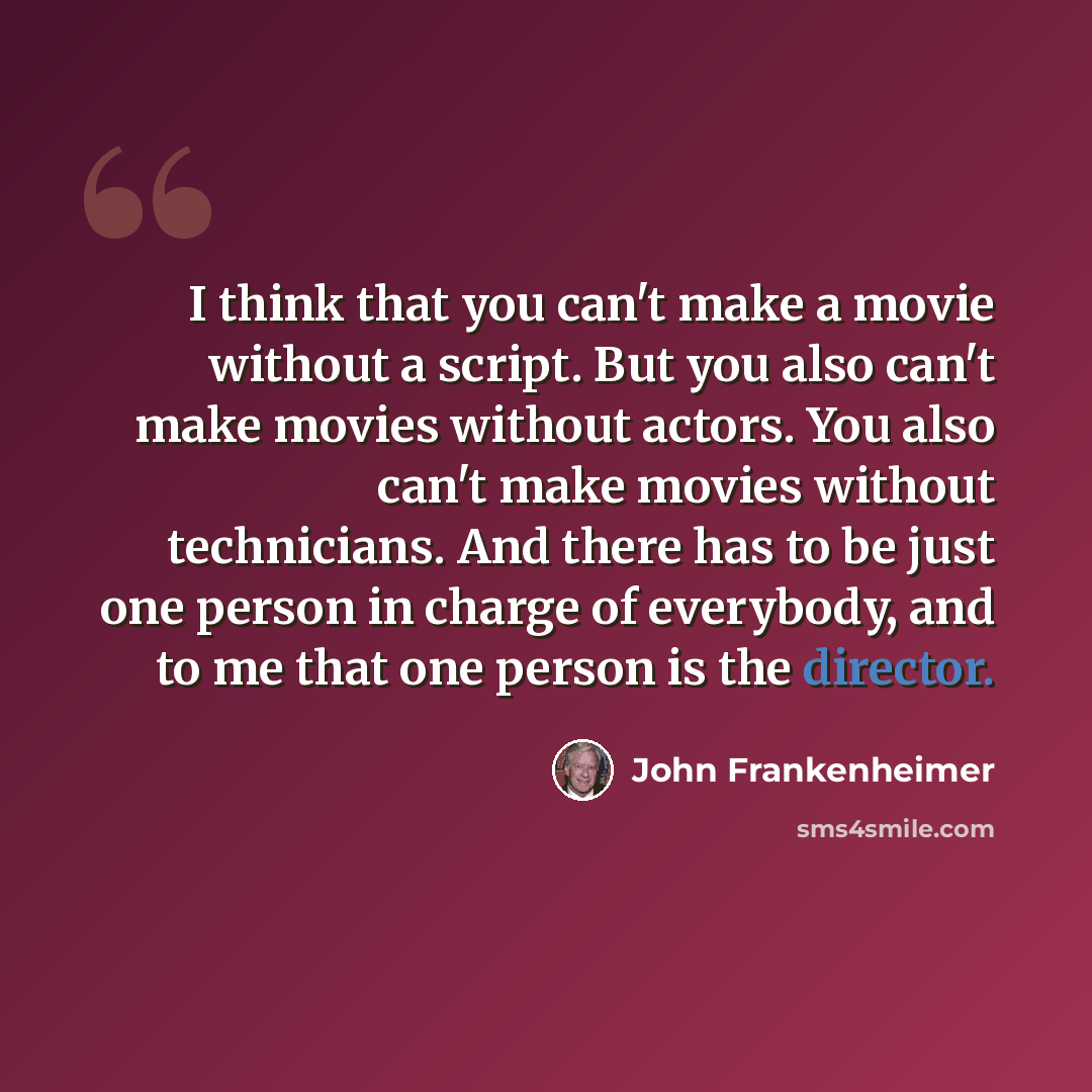 “I think that you can't make a movie without a script. But you also can't make movies without actors. You also can't make movies without technicians. And there has to be just one person in charge of everybody, and to me that one person is the director.” quote by John Frankenheimer
