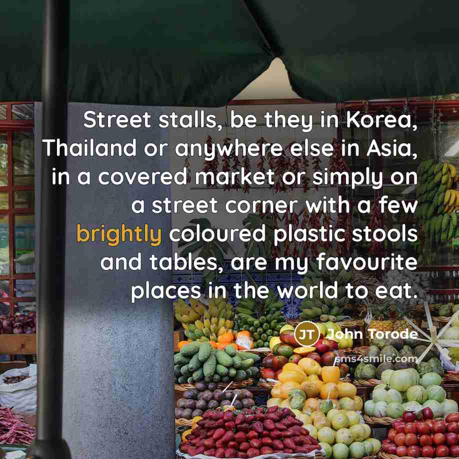 “Street stalls, be they in Korea, Thailand or anywhere else in Asia, in a covered market or simply on a street corner with a few brightly coloured plastic stools and tables, are my favourite places in the world to eat.” quote by John Torode