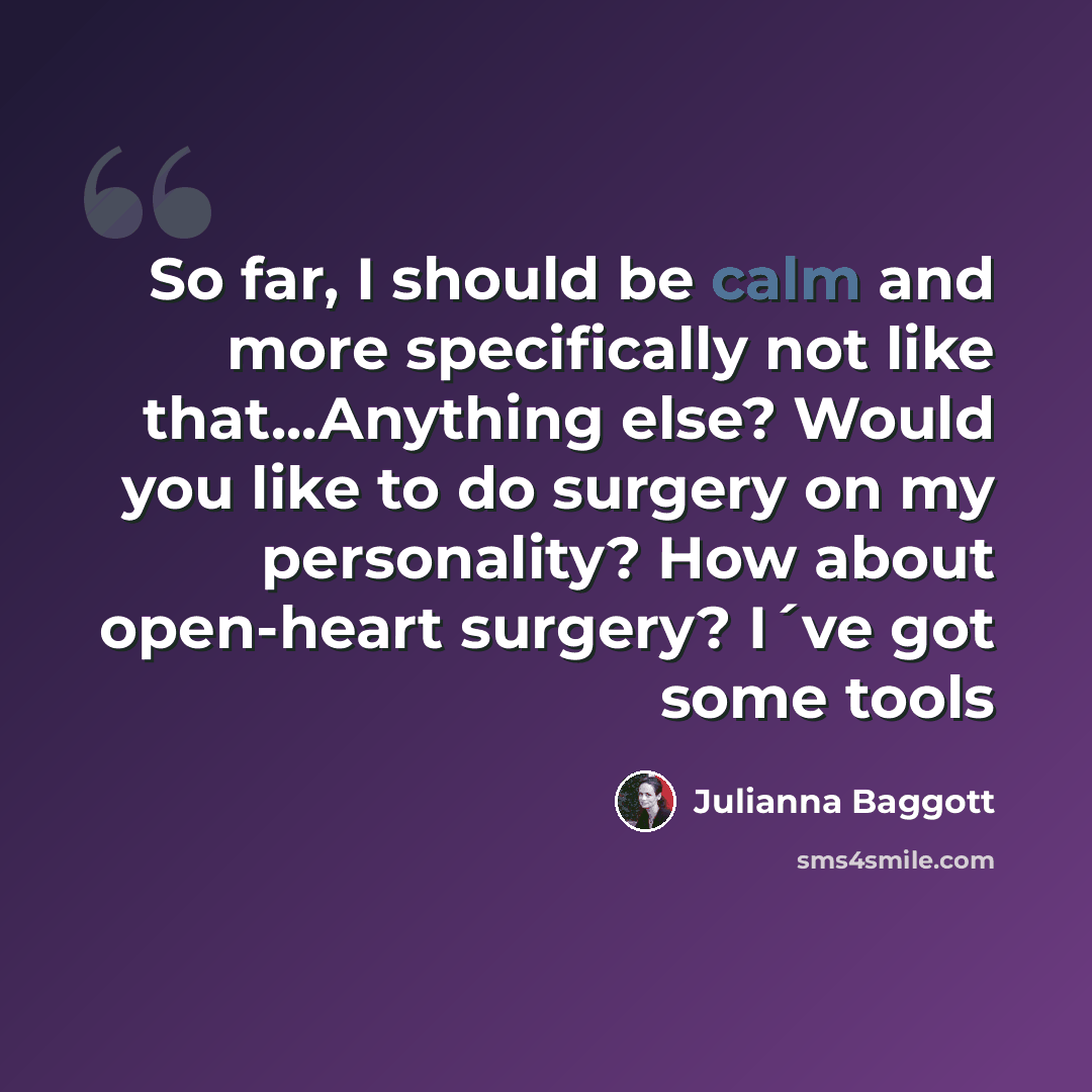 “So far, I should be calm and more specifically not like that...Anything else? Would you like to do surgery on my personality? How about open-heart surgery? I´ve got some tools” quote by Julianna Baggott