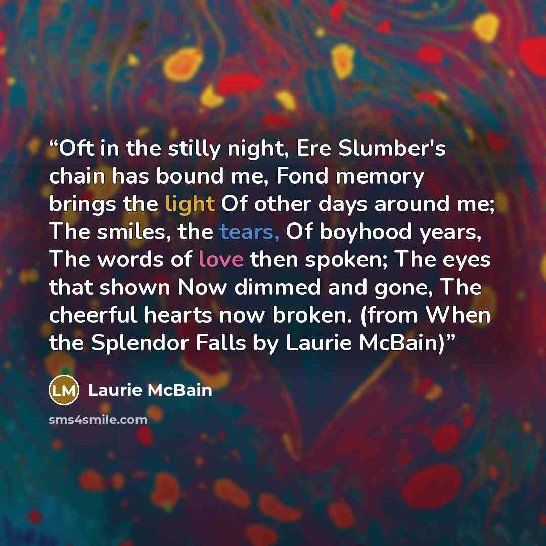 “Oft in the stilly night, Ere Slumber's chain has bound me, Fond memory brings the light Of other days around me; The smiles, the tears, Of boyhood years, The words of love then spoken; The eyes that shown Now dimmed and gone, The cheerful hearts now broken. (from When the Splendor Falls by Laurie…” quote by Laurie McBain