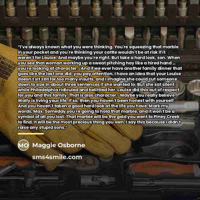 “I've always known what you were thinking. You're squeezing that marble in your pocket and you're thinking your cattle wouldn't be at risk if it weren't for Louise. And maybe you're right. But take a hard look, son. When you see that woman working up a sweat pitching hay like a hired hand … you're…” quote by Maggie Osborne